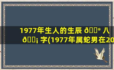 1977年生人的生辰 💮 八 🐡 字(1977年属蛇男在2023年运程和运势)